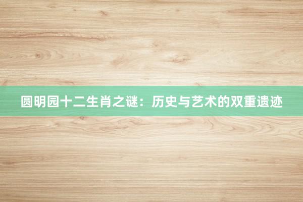 圆明园十二生肖之谜：历史与艺术的双重遗迹