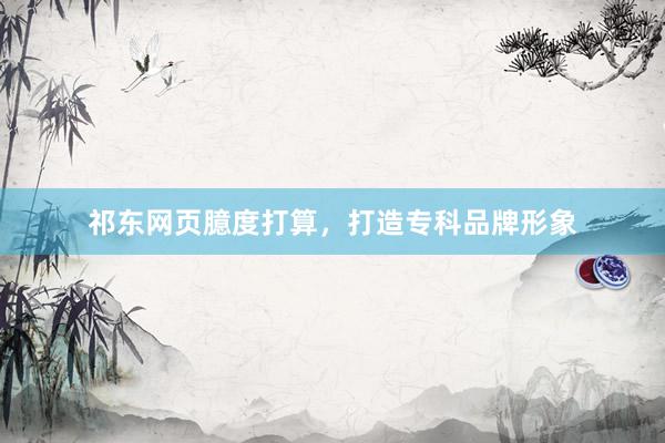 祁东网页臆度打算，打造专科品牌形象
