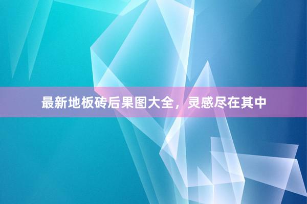 最新地板砖后果图大全，灵感尽在其中