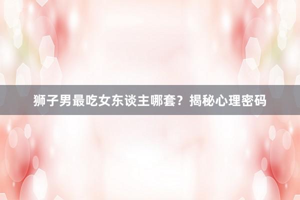 狮子男最吃女东谈主哪套？揭秘心理密码