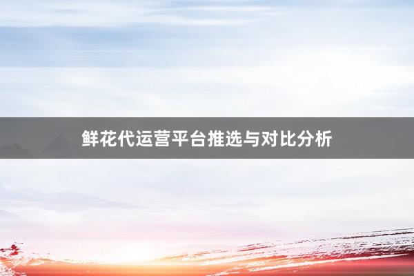 鲜花代运营平台推选与对比分析