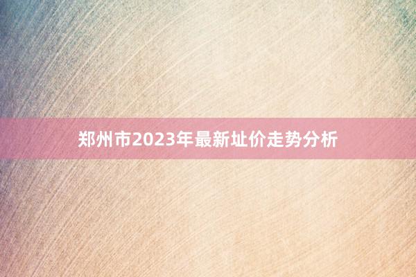 郑州市2023年最新址价走势分析