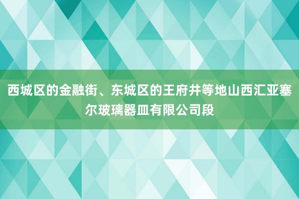 西城区的金融街、东城区的王府井等地山西汇亚塞尔玻璃器皿有限公司段